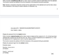 Write a function createPassword(() with no return value to randomly select 8 capital letters from the alphabet.
The function receives the address of the first characters of the password string as parameter.
Hint: Declare a characters string that contains all the capital letters of the alphabet and use the index values
of the characters in the string for random selection of characters, e.g.
4
char alpha [27] = "ABCDEFGHIJKLMNOPQRSTUVWXYZ";
char *pAlpha = alpha;
Display the password from the main() function.
Write a function replaceVowels() with no return value to replace all the vowels (A, E, I, O, U) that have been
selected with a symbol from the list ($ % @ # &). That is, A must be replaced by $, E replaced by %, I must
be replaced by @, O replaced by #, and U must be replaced by &.
The function receives the address of the first characters of the password string as parameter.
Display the password agin from the main() function.
Example output:
Random characters
WYYHBORI
Vowels replaced
WYYHB#R@
(15)
