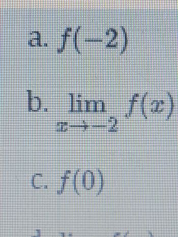 Here is the transcription of the image content, which appears to be a list of mathematical notations related to the evaluation of a function and its limits:

---

### Mathematical Function Evaluation

**a.** \( f(-2) \)

**b.** \( \lim_{{x \to -2}} f(x) \)

**c.** \( f(0) \)

---

Each item represents a different mathematical concept:

- **Item a:** This is the evaluation of the function \( f \) at \( x = -2 \), giving the value of the function when the input is -2.
- **Item b:** This represents the limit of the function \( f(x) \) as \( x \) approaches -2. Calculating this involves determining the value that \( f(x) \) gets closer to as \( x \) approaches -2 from either direction.
- **Item c:** This is the evaluation of the function \( f \) at \( x = 0 \), giving the value of the function when the input is 0. 

For further understanding, one may consult additional resources about function evaluation and limits in calculus.