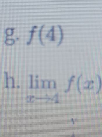 Here is the transcription of the image content, formatted for an educational website:

---

## Mathematical Problems

g. \( f(4) \)

h. \( \lim_{{x \to 4}} f(x) \)

---

### Explanation:

The problems presented involve two fundamental concepts in calculus and function analysis:

1. **Function Evaluation (g)**:
   - The expression \( f(4) \) represents the value of the function \( f \) when the input \( x \) is 4. To solve this, one would substitute the value 4 into the function \( f \) and calculate the result.

2. **Limit of a Function (h)**:
   - \( \lim_{{x \to 4}} f(x) \): This notation represents the limit of the function \( f(x) \) as \( x \) approaches 4. It involves analyzing the behavior of the function \( f \) in the vicinity of \( x = 4 \), but not necessarily at \( x = 4 \).

---

Understanding these concepts is crucial for mastering higher-level mathematics, including calculus and analysis. Further explanations and examples can be found in the resources provided on this site.