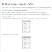 **12.3 LAB: Array of squares - lw/sw**

Given an array of four integers, write a program that populates a new array with the square of the elements in the given array. Assume $s0 stores the memory location of the first element of the given array, and $s1 stores the memory location of the first element of the new array.

*Hint:* Each memory address is incremented by 4 due to the size of an integer stored in the memory.

*Note:* Use the '+' button under the Registers and Memory display to initialize $s0, $s1, and the four memory locations of the given array.

**Example:** If $s0 and $s1 are initialized in the simulator as 4000 and 5000, and the content of the given array is:

| Addresses | Data |
|-----------|------|
| 4000      | 1    |
| 4004      | 2    |
| 4008      | 3    |
| 4012      | 4    |

Then the content of the new array is:

| Addresses | Data |
|-----------|------|
| 5000      | 1    |
| 5004      | 4    |
| 5008      | 9    |
| 5012      | 16   |

This exercise illustrates how to manipulate memory addresses and data to transform an array by squaring its elements, demonstrating the basic usage of load (lw) and store (sw) instructions.