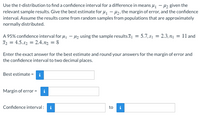 Use the t-distribution to find a confidence interval for a difference in means u – H2 given the
relevant sample results. Give the best estimate for 41 – H2, the margin of error, and the confidence
interval. Assume the results come from random samples from populations that are approximately
normally distributed.
A 95% confidence interval for 4, – H2 using the sample resultsI = 5.7, s1 = 2.3, n1 = 11 and
I2 = 4.5, s2 = 2.4.n2 = 8
Enter the exact answer for the best estimate and round your answers for the margin of error and
the confidence interval to two decimal places.
Best estimate = i
Margin of error =
Confidence interval: i
to
i
