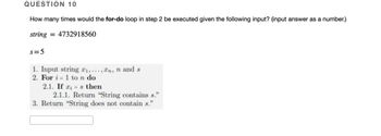 QUESTION 10
How many times would the for-do loop in step 2 be executed given the following input? (input answer as a number.)
string = 4732918560
s=5
1. Input string 2₁,..., n, n and s
2. For i=1 to n do
2.1. If as then
2.1.1. Return "String contains s."
3. Return "String does not contain s."