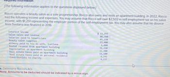 Required information
[The following information applies to the questions displayed below]
Rocco operates a beauty salon as a sole proprietorship. Rocco also owns and rents an apartment building. In 2022, Rocco
had the following income and expenses. You may assume that Rocco will owe $2,502 in self-employment tax on his salon
income, with $1,251 representing the employer portion of the self-employment tax. You may also assume that his divorce
from Svetlana was finalized in 2016.
Interest income
Salon sales and revenue
Salaries paid to beauticians
Beauty salon supplies
Alimony paid to his ex-wife, Svetlana
Rental revenue from apartment building
Depreciation on apartment building
Real estate taxes paid on apartment building
Real estate taxes paid on personal residence
Contributions to charity
o. Determine Rocco's AGL
Note: Amounts to be deducted should be indicated by a minus sign.
$11,255
86,360
45,250
23,400
6,000
31,220
12,900
11,100
6,241
4,237