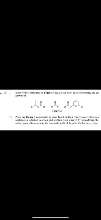 2. a. (i)
(ii)
Identify the compounds in Figure 3 that are an ester, an acyl bromide, and an
anhydride.
Et O
Et
Et Br Et
Figure 3
Br
Place the Figure 3 compounds in order based on their relative reactivities in a
nucleophilic addition reaction and explain your answer by considering the
approximate pKa values for the conjugate acids of the potential leaving groups.