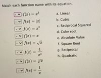 Match each function name with its equation.
f(x) = x³
a. Linear
f(x) = |æ|
b. Cubic
c. Reciprocal Squared
f(x) = x?
%3D
d. Cube root
f(x) = x
e. Absolute Value
| f(x) = VE
f. Square Root
1
f(x)
g. Reciprocal
h. Quadratic
f(x) = VI
1
f(z)
