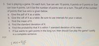 3. Sue is playing a game. On each turn, Sue can win 10 points, 6 points or 0 points or Sue
can lose 4 points. Let X be the number of points won on a turn. The pdf of the number
of points that Sue wins is given below.
a. Give the pdf of X as a table.
b. Give the cdf of X as a table. Be sure to use intervals for your x values.
C. Find the mean of X.
d. Find the standard deviation of X.
e. Find the probability that X is within 1 standard deviation of its mean.
f. If Sue wants to gain points in the long run, then should Sue play the game? Justify
in a complete sentence.
PDF
I P(x) = 5-x)?
132
