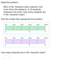 Read the problem.
60% of Ms. Howard's class ordered a hot
lunch from the cafeteria. If 15 students
ordered a hot lunch, how many students are
in Ms. Howard's class?
Pick the model that represents the problem.
0%
20%
40%
60%
80%
100%
15
?
0%
20%
40%
60%
80%
100%
15
How many students are in Ms. Howard's class?
