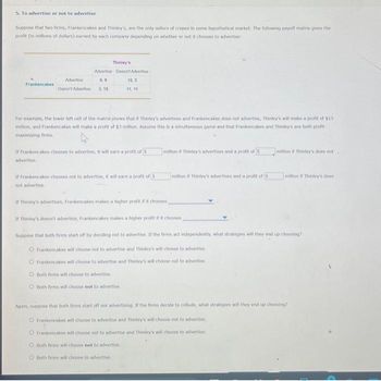 5. To advertise or not to advertise
Suppose that two firms, Frankencakes and Thinley's, are the only sellers of crepes in some hypothetical market. The following payoff matrix gives the
profit (in millions of dollars) earned by each company depending on whether or not it chooses to advertise:
Frankencakes
Thinley's
Advertise Doesn't Advertise
Advertise
9,9
Doesn't Advertise 3,15
For example, the lower left cell of the matrix shows that if Thinley's advertises and Frankencakes does not advertise, Thinley's will make a profit of $15
million, and Frankencakes will make a profit of $3 million. Assume this is a simultaneous game and that Frankencakes and Thinley's are both profit-
maximizing firms.
advertise
If Frankencakes chooses to advertise, it will earn a profit of 5
15,3
11.11
If Frankencakes chooses not to advertise, it will earn a profit of S
not advertise.
Both firms will choose to advertise
O Both firms will choose not to advertise.
million if Thinley's advertises and a profit of 5
Both firms will choose not to advertise,
Both firms will choose to advertise
million if Thinley's advertises and a profit of 5
million if Thinley's does not.
If Thinley's advertises, Frankencakes makes a higher profit if it chooses
If Thinkey's doesn't advertise, Frankencakes makes a higher profit if it chooses
Suppose that both firms start off by deciding not to advertise. If the firms act independently, what strategies will they end up choosing?
O Frankencakes will choose not to advertise and Thinley's will choose to advertise
Frankencakes will choose to advertise and Thinley's will choose not to advertise
million if Thinley's does
Again, suppose that both firms start off not advertising. If the firms decide to collude, what strategies will they end up choosing?
Frankencakes will choose to advertise and Thinley's will choose not to advertise
O Frankencakes will choose not to advertise and Thinley's will choose to advertise