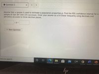 ## Question 2

Assume that a sample is used to estimate a population proportion \( p \). Find the 95% confidence interval for a sample of size 301 with 23% successes. Enter your answer as a tri-linear inequality using decimals (not percents) accurate to three decimal places.

\[ \_\_ < p < \_\_ \]

\[ \text{Next Question} \]

### Explanation:

The task is to calculate a confidence interval which provides a range of values that is likely to contain the population proportion, based on the sample data provided. The input requires a tri-linear inequality, meaning the result should be a numerical range formatted as an inequality.