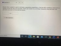 **Question 2**

Assume that a sample is used to estimate a population proportion \( p \). Find the 95% confidence interval for a sample of size 301 with 23% successes. Enter your answer as a tri-linear inequality using decimals (not percents) accurate to three decimal places.

\[ \_\_\_\_ < p < \_\_\_\_ \]

[ Next Question ]