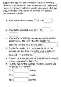 Suppose the age that children learn to walk is normally distributed with mean 11 months and standard deviation 2 months. 34 randomly selected people were asked what age they learned to walk. Round all answers to 4 decimal places where possible.

a. What is the distribution of \( X \)? 

\[ X \sim N(\_\_\_\_\_\_\_\_\_\_, \_\_\_\_\_\_\_\_\_\_) \]

b. What is the distribution of \( \bar{x} \)? 

\[ \bar{x} \sim N(\_\_\_\_\_\_\_\_\_\_, \_\_\_\_\_\_\_\_\_\_) \]

c. What is the probability that one randomly selected person learned to walk when the person was between 10.6 and 11.3 months old?

\_\_\_\_\_\_\_\_\_\_

d. For the 34 people, find the probability that the average age that they learned to walk is between 10.6 and 11.3 months old.

\_\_\_\_\_\_\_\_\_\_

e. For part d), is the assumption that the distribution is normal necessary? 

[ ] No [ ] Yes

f. Find the IQR for the average first time walking age for groups of 34 people.

Q1 = \_\_\_\_\_\_\_\_\_\_ months

Q3 = \_\_\_\_\_\_\_\_\_\_ months

IQR: \_\_\_\_\_\_\_\_\_\_ months