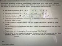 The image contains a problem related to the distribution of study times for students in a library setting. Here's a transcription suitable for an educational website:

---

**Problem Context:**

Suppose that the amount of time students spend studying in the library in one sitting is normally distributed with a mean of 40 minutes and a standard deviation of 19 minutes. A researcher observed 13 students who entered the library to study. Round all answers to 4 decimal places where possible.

**Questions:**

a. What is the distribution of \( X \)?  
\( X \sim N(40, 19) \)  

b. What is the distribution of \( \bar{x} \)?  
\( \bar{x} \sim N(40, 5.2697) \)  

c. What is the distribution of \( \sum x \)?  
\( \sum x \sim N(520, 68.7805) \) *(Note: the text box contains \(\times\))  

d. If one randomly selected student is timed, find the probability that this student's time will be between 41 and 45 minutes.  
[Enter answer in textbox]

e. For the 13 students, find the probability that their average time studying is between 41 and 45 minutes.  
[Enter answer in textbox]

f. Find the probability that the randomly selected 13 students will have a total study time more than 507 minutes.  
[Enter answer in textbox]

g. For parts (e) and (f), is the assumption of normal necessary?  
Options: Yes [✓] No [ ]

h. The top 20% of the total study time for groups of 13 students will be given a sticker that says "Great dedication". What is the least total time that a group can study and still receive a sticker?  
[Enter answer in textbox] minutes

**Hint:**

Some Helpful Videos:

- [Link to video resources would be included on an actual webpage]

---

This transcription lays out the problems and the corresponding distribution notations required to solve statistical questions about the given scenario.