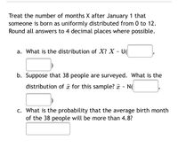 **Statistical Analysis of Birth Month Distribution**

Treat the number of months \(X\) after January 1 that someone is born as uniformly distributed from 0 to 12. Round all answers to 4 decimal places where possible.

**a. Distribution of \(X\):**  
What is the distribution of \(X\)?  
\[X \sim U(\_\_\_\_\_\_\_\_, \_\_\_\_\_\_\_\_)\]

**b. Distribution for a Sample of 38 People:**  
Suppose that 38 people are surveyed. What is the distribution of \(\bar{x}\) for this sample?  
\[\bar{x} \sim N(\_\_\_\_\_\_\_\_, \_\_\_\_\_\_\_\_)\]

**c. Probability Calculation:**  
What is the probability that the average birth month of the 38 people will be more than 4.8?  
\[\_\_\_\_\_\_\_\_\]