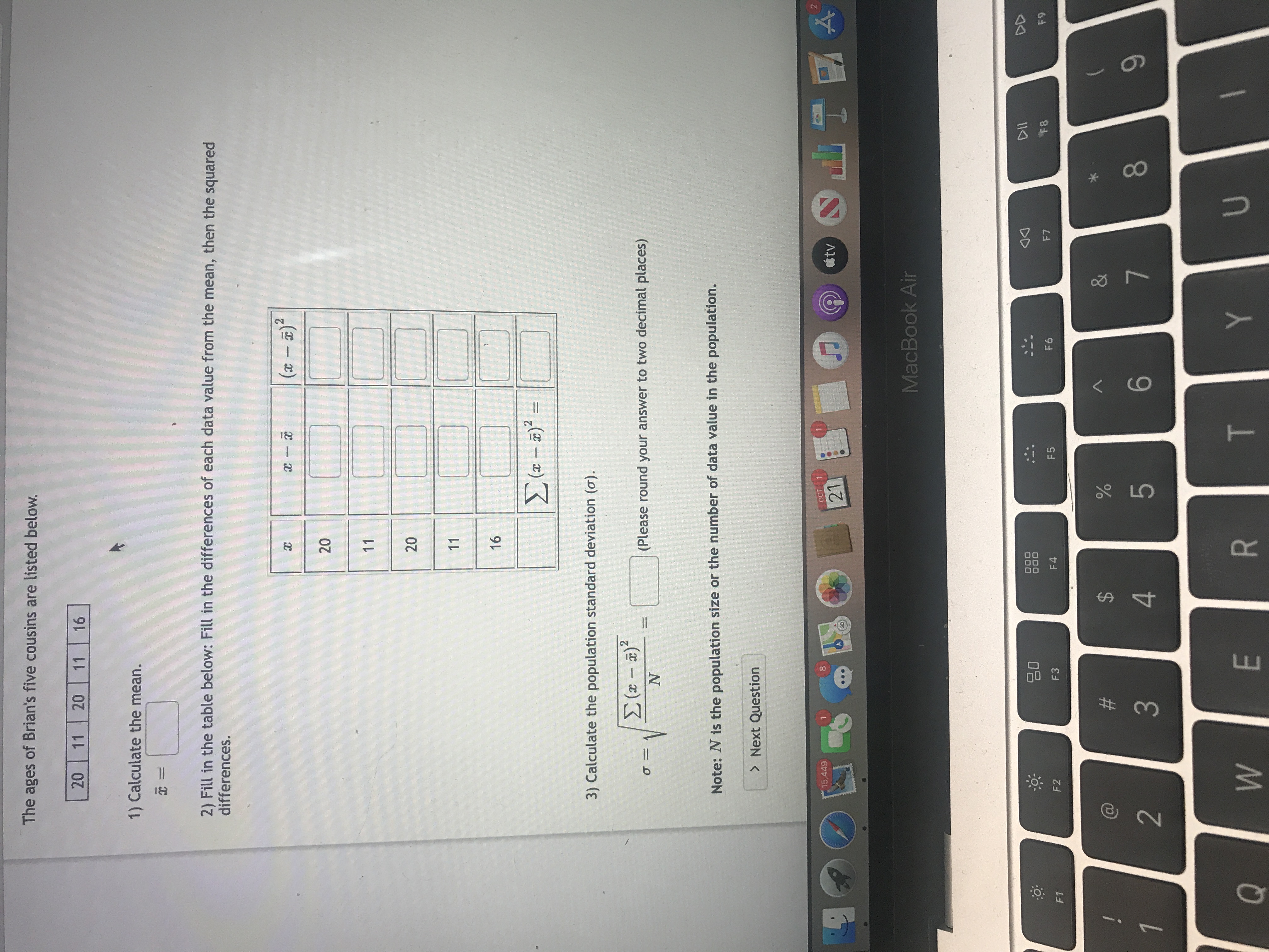 **Ages of Brian's Five Cousins:**
- 20, 11, 20, 11, 16

**Steps to Calculate Population Standard Deviation:**

1) **Calculate the Mean (\(\bar{x}\)):**
   \[
   \bar{x} = \text{(Enter here)}
   \]

2) **Fill in the Table Below:**
   - Calculate the difference between each age and the mean \((x - \bar{x})\).
   - Square each difference \((x - \bar{x})^2\).

   | \(x\) | \(x - \bar{x}\) | \((x - \bar{x})^2\) |
   |------|-----------------|---------------------|
   | 20   | [ ]             | [ ]                 |
   | 11   | [ ]             | [ ]                 |
   | 20   | [ ]             | [ ]                 |
   | 11   | [ ]             | [ ]                 |
   | 16   | [ ]             | [ ]                 |

   - Calculate \(\sum (x - \bar{x})^2 =\) [ ]

3) **Calculate the Population Standard Deviation (\(\sigma\)):**
   \[
   \sigma = \sqrt{\frac{\sum (x - \bar{x})^2}{N}} 
   \]
   - Round your answer to two decimal places.

**Note:** \(N\) is the population size or the number of data values in the population.

**Button:**
- Next Question