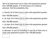 76% of all Americans live in cities with population greater
than 100,000 people. If 47 Americans are randomly
selected, find the probability that
a. Exactly 34 of them live in cities with population greater
than 100,000 people.
b. At most 34 of them live in cities with population greater
than 100,000 people.
c. At least 36 of them live in cities with population greater
than 100,000 people.
d. Between 31 and 35 (including 31 and 35) of them live in
cities with population greater than 100,000 people.
