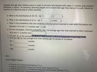 Suppose the age that children learn to walk is normally distributed with mean 11 months and standard
deviation 2 month. 34 randomly selected people were asked what age they learned to walk. Round all
answers to 4 decimal places where possible.
a. What is the distribution of X? X - N( 11
b. What is the distribution of x? a - N( 11
0.3440
c. What is the probability that one randomly selected person learned to walk when the person was
between 10.6 and 11.3 months old? 0.1389
d. For the 34 people, find the probability that the average age that they learned to walk is between
10.6 and 11.3 months old.
e. For part d), is the assumptiSnter an integer or decimal number, accurate to at least 4 decimal places [more..]
f. Find the IQR for the average first time walking age for groups of 34 people.
Q1 =
months
%3D
Q3 =
months
%3D
IQR:
months
Hint:
Some Helpful Videos:
Finding the Sampling Distribution (+1
Finding a Probability Using the Central Limit Theorem D [+1
Finding Value Given a Probability Using the Central Limit Theorem
• The Central Limit Theorem For Sums It1
[+]
[+]
2.
