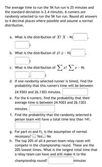 The average time to run the 5K fun run is 25 minutes and
the standard deviation is 2.4 minutes. 6 runners are
randomly selected to run the 5K fun run. Round all answers
to 4 decimal places where possible and assume a normal
distribution.
a. What is the distribution of X? X - N(d
b. What is the distribution of a? a - N(
c. What is the distribution of x? > x - N(
d. If one randomly selected runner is timed, find the
probability that this runner's time will be between
24.9303 and 26.1303 minutes.
e. For the 6 runners, find the probability that their
average time is between 24.9303 and 26.1303
minutes.
f. Find the probability that the randomly selected 6
person team will have a total time less than 141.
g. For part e) and f), is the assumption of normal
necessary? O YesO No
h. The top 20% of all 6 person team relay races will
compete in the championship round. These are the
20% lowest times. What is the longest total time that
a relay team can have and still make it to the
championship round?
minutes
