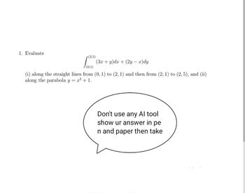 1. Evaluate
(2,5)
(3x+y)dx+(2y-x)dy
(0,1)
(i) along the straight lines from (0, 1) to (2, 1) and then from (2, 1) to (2,5), and (ii)
along the parabola y = x² + 1.
Don't use any Al tool
show ur answer in pe
n and paper then take