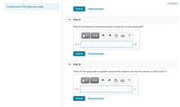Constants
A certain star is 9.50 light-years away.
Submit
Request Answer
Part C
What is the distance traveled according to observers on the spacecraft?
?
L=
ly
Submit
Request Answer
Part D
What will the spacecraft occupants compute their speed to be from the results of parts B and C?
?
Submit
Request Answer
