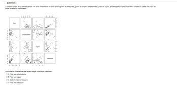 QUESTION 8
A random sample of 77 different cereals was taken. Information on each cereal's grams of dietary fiber, grams of complex carbohydrates, grams of sugars, and milligrams of potassium were collected. A scatter plot matrix for
these variables is shown below.
fiber
0246 8 10 14
carbohydrates
0
sugars
0 50 150 250
▬▬▬▬▬▬
potassium
Which pair of variables has the largest sample correlation coefficient?
O A. Fiber and carbohydrates
OB. Fiber and sugars
O C. Carbohydrates and sugars
O D. Fiber and potassium
