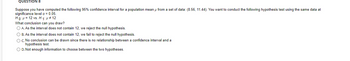 QUESTION 8
Suppose you have computed the following 95% confidence interval for a population mean u from a set of data: (8.56, 11.44). You want to conduct the following hypothesis test using the same data at
significance level a = 0.05.
Ho: H= 12 vs. H 1: p # 12
What conclusion can you draw?
O A. As the interval does not contain 12, we reject the null hypothesis.
O B. As the interval does not contain 12, we fail to reject the null hypothesis.
O C. No conclusion can be drawn since there is no relationship between a confidence interval and a
hypothesis test.
O D. Not enough information to choose between the two hypotheses.