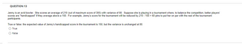 QUESTION 13
Jenny is an avid bowler. She scores an average of 210 (out of maximum score of 300) with variance of 80. Suppose she is playing in a tournament where, to balance the competition, better players'
scores are "handicapped" if they average above a 150. For example, Jenny's score for the tournament will be reduced by 210- 150 = 60 pins to put her on par with the rest of the tournament
participants.
True or false: the expected value of Jenny's handicapped score in the tournament is 150, but the variance is unchanged at 80.
O True
O False