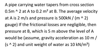 A pipe carrying water tapers from cross section
0.5m ^ 2 at A to 0.2 m² at B. The average velocity
at A is 2 m/s and pressure is 500kN / (m^2)
gauge) If the frictional losses are negligible, then
pressure at B, which is 5 m above the level of A
would be (assume, gravity acceleration as 10 m/
(s^ 2) and unit weight of water as 10 kN/m³)