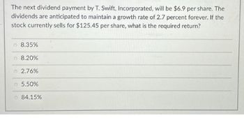 The next dividend payment by T. Swift, Incorporated, will be $6.9 per share. The
dividends are anticipated to maintain a growth rate of 2.7 percent forever. If the
stock currently sells for $125.45 per share, what is the required return?
8.35%
8.20%
2.76%
5.50%
84.15%