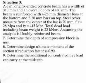 Situation 3:
A6 m long fix-ended concrete beam has a width of
310 mm and an overall depth of 480 mm. The
beam is reinforced with 4-28 mm diameter bars at
the bottom and 2-28 mm bars on top. Steel cover
measure from the center of the bar is 70 mm. f'e-
28 Mpa and fy-415 Mpa. Total dead load
including beam weight is 22 kN/m. Assuming the
analysis is Doubly-reinforced beam.
7. Determine the depth of compression block in
mm.
8. Determine design ultimate moment of the
section if reduction factor is 0.90.
9. Determine the additional concentrated live load
can carry at the midspan.