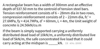 A rectangular beam has a width of 300mm and an effective
depth of 537.50 mm to the centroid of tension steel bars.
Tension reinforcement consists of 6 - 28mm dia in two rows,
compression reinforcement consists of 2 - 22mm dia, fc' =
27.6MPa, fy = 414.7MPa, d' = 60mm, L = 4m, the Unit weight of
concrete is 24.56kN/cu.m
If the beam is simply supported carrying a uniformly
distributed dead load of 10kN/m, a uniformly distributed live
load of 5kN/m, the safe concentrated live load that it could
carry acting at the midspan is _________kN. IS 456:2000