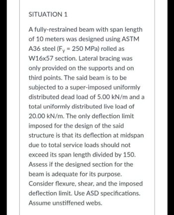 SITUATION 1
A fully-restrained beam with span length
of 10 meters was designed using ASTM
A36 steel (Fy = 250 MPa) rolled as
W16x57 section. Lateral bracing was
only provided on the supports and on
third points. The said beam is to be
subjected to a super-imposed uniformly
distributed dead load of 5.00 kN/m and a
total uniformly distributed live load of
20.00 kN/m. The only deflection limit
imposed for the design of the said
structure is that its deflection at midspan
due to total service loads should not
exceed its span length divided by 150.
Assess if the designed section for the
beam is adequate for its purpose.
Consider flexure, shear, and the imposed
deflection limit. Use ASD specifications.
Assume unstiffened webs.