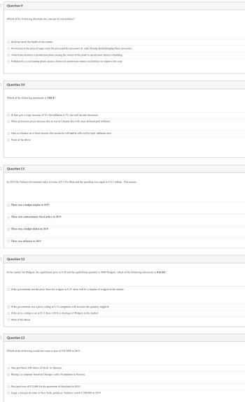 Question 9
Which of the following illustrates the concept of externalaties?
Smoking harms the health of the smoker
O An increase in the price of sugar raises the price paid by consumers of soda, thereby disadvantaging these consumers
O A hurricane destroys a production plant causing the owner of the plant to spend more money rebuilding
O Pollution by a coal mining plant causes a farmer to spend more money
fertilizer to improve his crop
Question 10
Which of the following statements is TRUE?
Of Jane gets a wage increase of 4% but inflation is 5%, her real income decreases
O When petroleum prices increase due to war in Ukraine this will cause demand-pull inflation
John is a banker on a fixed income, this means he will not be affected by high inflation rates
O None of the above
Question 11
In 2019 the Federal Government had a revenue of $ 3.4 trillion and the spending was equal to $ 4.5 trillion. This means:
There was a budget surplus in 2019
There was contractionary fiscal policy in 2019
There was a budget deficit in 2019
O There was inflation in 2019
Question 12
In the market for Widgets, the equilibrium price is $ 20 and the equilibrium quantity is 5000 Widgets, which of the following statements is FALSE?
If the government sets the price floor for widgets at $ 25 there will be a surplus of widgets in the market
If the government sets a price ceiling at $ 15 companies will increase the quantity supplied
○ If the price ceiling is set at $ 15 there will be a shortage of Widgets in the market
O None of the above
Question 13
Which of the following would not count as part of US GDP in 2019
O Jane purchases 100 shares of stock in Amazon
O Boeing (a company based in Chicago) sells 10 airplanes to Norway
O Paul paid rent of $12,000 for his apartment in Maryland in 2019
O Luigi, a foreign investor in New York, produces furniture worth $ 200,000 in 2019