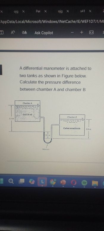 X
ojg X
Per X
ojg X
s41 X
"AppData/Local/Microsoft/Windows/INetCache/IE/WEF1D7J1/MI
TA
að
Ask Copilot
1.1 m
+
A differential manometer is attached to
two tanks as shown in Figure below.
Calculate the pressure difference
between chamber A and chamber B
Chamber A
SAE 30 oil
0.3 m
Mercury
QL
Chamber B
Carbon tetrachloride
0.8 m
m