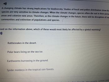 A changing climate has strong implications for biodiversity. Studies of fossil and pollen distribution show tha
species are very sensitive to climate changes. When the climate changes, species often die out in their prese
areas and colonize new areas. Therefore, as the climate changes in the future, there will be disruption of na
communities and extinction of populations and species.
ased on the information above, which of these would most likely be affected by a global warming?
Rattlesnakes in the desert.
Polar bears living on the sea ice.
Earthworms burrowing in the ground.
Spider monkeys in the tropical rain forests.
liovide into organic carbon comp