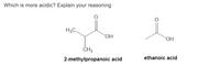 ### Which is more acidic? Explain your reasoning

#### Molecular Structures:
1. **2-methylpropanoic acid** (left)
   - Structural Formula: 
     - Contains a carboxyl group (—COOH) attached to a carbon chain with a branching methyl group.
     - The structural formula is: H₃C-CH(CH₃)-COOH

2. **Ethanoic acid** (right)
   - Structural Formula:
     - Consists of a simpler carboxyl group (—COOH) directly bonded to a methyl group (CH₃).
     - The structural formula is: CH₃-COOH

#### Acidity Comparison Explanation:

- **Stability of Conjugate Base**:
  The acidity of an acid is often related to the stability of its conjugate base. When an acid loses a hydrogen ion (H⁺), it forms its conjugate base. A more stable conjugate base means a more acidic parent acid.
  
  - **Ethanoic Acid**:
    - The conjugate base of ethanoic acid (acetate ion, CH₃COO⁻) is stabilized by resonance. The negative charge can be delocalized between the two oxygen atoms, which spreads out and stabilizes the charge.
    
  - **2-methylpropanoic Acid**:
    - The conjugate base of 2-methylpropanoic acid (isobutyrate ion, CH₃(CH₃)CHCOO⁻) lacks significant resonance stabilization. The presence of the additional methyl group donates electron density, which slightly destabilizes the negative charge on the conjugate base.

- **Inductive Effects**:
  Electron-donating groups (like a methyl group) decrease acidity because they increase electron density on the conjugate base, making it less stable.
  - **Ethanoic Acid**: Has no extra electron-donating groups other than the methyl group attached directly to the carboxyl carbon.
  - **2-methylpropanoic Acid**: Has an additional methyl group attached to the alpha carbon. This increases electron density by an inductive effect, making the conjugate base less stable and thus making 2-methylpropanoic acid less acidic.

In conclusion, **ethanoic acid (acetic acid)** is more acidic than **2-methylpropanoic acid (isobutyric acid)** because its conjug