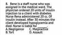 8. Rene is a staff nurse who was
assigned in the medical ward. The
physician ordered 20 units of insulin
injection to a client with diabetes.
Nurse Rena administered 20 cc. Of
insulin instead. After 30 minutes the
client developed hypoglycemia and
died. Nurse is liable for
A. Negligence
B. Tort
C. Malpractice
D. Assault
