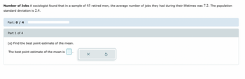 Number of Jobs A sociologist found that in a sample of 45 retired men, the average number of jobs they had during their lifetimes was 7.2. The population
standard deviation is 2.4.
Part: 0 / 4
Part 1 of 4
(a) Find the best point estimate of the mean.
The best point estimate of the mean is
X