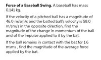 Force of a Baseball Swing. A baseball has mass
0.141 kg.
If the velocity of a pitched ball has a magnitude of
46.0 m/sm/s and the batted ball's velocity is 58.0
m/sm/s in the opposite direction, find the
magnitude of the change in momentum of the ball
and of the impulse applied to it by the bat.
If the ball remains in contact with the bat for 1.6
msms , find the magnitude of the average force
applied by the bat.
