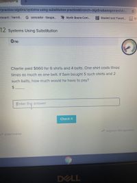 /practice/algebra/systems-using-substitution-practice&branch%3Dalgebra&assignmentld=..
hboard | TeamB..
G calculator-Google..
2 North Boone Com...
2 Student and Parent.
GW G
12 Systems Using Substitution
0/10
Charlie paid $660 for 6 shirts and 4 belts. One shirt costs three
times as much as one belt. If Sam bought 5 such shirts and 2
such belts, how much would he have to pay?
$4
Enter the answer
Check it
* Improve this question
I SCRATCHPAD
DELL
