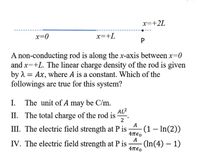 x=+2L
x=0
x=+L
P
A non-conducting rod is along the x-axis between x=0
and x=+L. The linear charge density of the rod is given
by 1 = Ax, where A is a constant. Which of the
followings are true for this system?
I. The unit of A may be C/m.
AL2
II. The total charge of the rod is
2
A
III. The electric field strength at P is
(1 – In(2))
Απεο
A
IV. The electric field strength at P is
- (In(4) – 1)
4πεο
