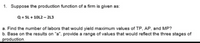 1. Suppose the production function of a firm is given as:
Q = 5L + 10L2 – 2L3
a. Find the number of labors that would yield maximum values of TP, AP. and MP?
b. Base on the results on "a". provide a range of values that would reflect the three stages of
production.
