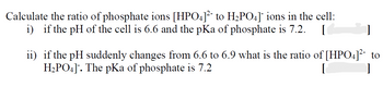 Calculate the ratio of phosphate ions [HPO4]²¯ to H₂PO4]¯ ions in the cell:
i) if the pH of the cell is 6.6 and the pKa of phosphate is 7.2. [
]
ii) if the pH suddenly changes from 6.6 to 6.9 what is the ratio of [HPO4]² to
H2PO4]‍. The pKa of phosphate is 7.2
[