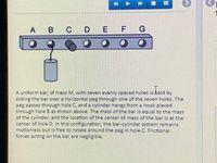 A B C
E F
A uniform bar, of mass M, with seven evenly spaced holes is held by
sliding the bar over a horizontal peg through one of the seven holes. The
peg passes through hole C, and a cylinder hangs from a hook placed
through hole B as shown above. The mass of the bar is equal to the mass
of the cylinder, and the location of the center of mass of the bar is at the
center of hole D. In this configuration, the bar-cylinder system remains
motionless but is free to rotate around the peg in hole C. Frictional
forces acting on the bar are negligible.
