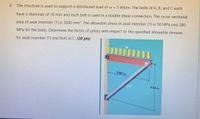 2. The structure is used to support a distributed load of w = 5 kN/m. The bolts at A, B, and C each
have a diameter of 16 mm and each bolt is used in a double shear connection. The cross-sectional
area of axial member (1) is 3080 mm?. The allowable stress in axial member (1) is 50 MPa and 280
MPa for the bolts. Determine the factor of safety with respect to the specified allowable stresses
for axial member (1) and bolt at C. (20 pts)
5.00 m
(1)
3.50 m
