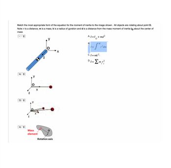 Match the most appropriate form of the equation for the moment of inertia to the image shown. All objects are rotating about point O.
Note: ris distance, m is a mass, k is a radius of gyration and d is a distance from the mass moment of inertia IG about the center of
mass
A.
D.
O
M
X
Mass
element
Z
Rotation axis
X
A.1=1+md²
G
B.
= SM √²
r²dm
C.I=mk²_
D.1= Σm,r?