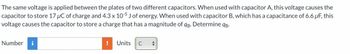 The same voltage is applied between the plates of two different capacitors. When used with capacitor A, this voltage causes the
capacitor to store 17 μC of charge and 4.3 x 10-5 J of energy. When used with capacitor B, which has a capacitance of 6.6 µF, this
voltage causes the capacitor to store a charge that has a magnitude of qg. Determine 9B.
Number i
!
Units
C +