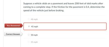 You Answered
Correct Answer
Suppose a vehicle skids on a pavement and leaves 208 feet of skid marks after
coming to a complete stop. If the friction for the pavement is 0.4, determine the
speed of the vehicle just before braking.
48 mph
45 mph
50 mph
55 mph