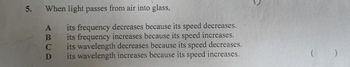 5.
When light passes from air into glass,
A
B
C
D
its frequency decreases because its speed decreases.
its frequency increases because its speed increases.
its wavelength decreases because its speed decreases.
its wavelength increases because its speed increases.
( )