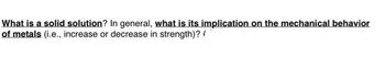 What is a solid solution? In general, what is its implication on the mechanical behavior
of metals (i.e., increase or decrease in strength)?