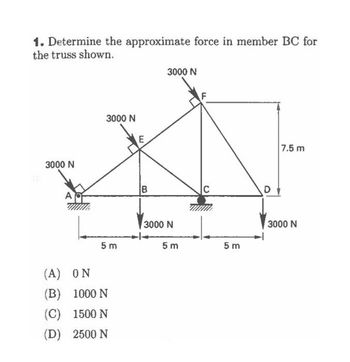 1. Determine the approximate force in member BC for
the truss shown.
3000 N
3000 N
5m
(A) ON
(B)
1000 N
(C) 1500 N
(D) 2500 N
E
B
3000 N
3000 N
5m
5m
7.5 m
3000 N